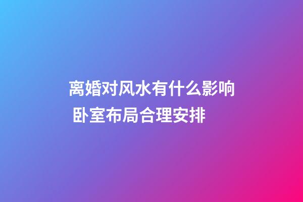 离婚对风水有什么影响 卧室布局合理安排